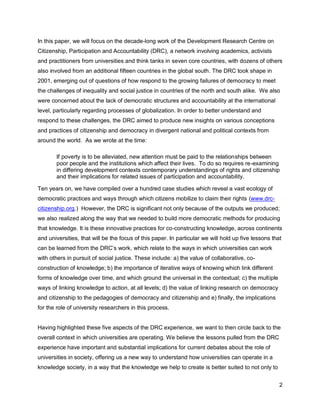 In this paper, we will focus on the decade-long work of the Development Research Centre on
Citizenship, Participation and Accountability (DRC), a network involving academics, activists
and practitioners from universities and think tanks in seven core countries, with dozens of others
also involved from an additional fifteen countries in the global south. The DRC took shape in
2001, emerging out of questions of how respond to the growing failures of democracy to meet
the challenges of inequality and social justice in countries of the north and south alike. We also
were concerned about the lack of democratic structures and accountability at the international
level, particularly regarding processes of globalization. In order to better understand and
respond to these challenges, the DRC aimed to produce new insights on various conceptions
and practices of citizenship and democracy in divergent national and political contexts from
around the world. As we wrote at the time:

       If poverty is to be alleviated, new attention must be paid to the relationships between
       poor people and the institutions which affect their lives. To do so requires re-examining
       in differing development contexts contemporary understandings of rights and citizenship
       and their implications for related issues of participation and accountability.

Ten years on, we have compiled over a hundred case studies which reveal a vast ecology of
democratic practices and ways through which citizens mobilize to claim their rights (www.drc-
citizenship.org.) However, the DRC is significant not only because of the outputs we produced;
we also realized along the way that we needed to build more democratic methods for producing
that knowledge. It is these innovative practices for co-constructing knowledge, across continents
and universities, that will be the focus of this paper. In particular we will hold up five lessons that
can be learned from the DRC‘s work, which relate to the ways in which universities can work
with others in pursuit of social justice. These include: a) the value of collaborative, co-
construction of knowledge; b) the importance of iterative ways of knowing which link different
forms of knowledge over time, and which ground the universal in the contextual; c) the multiple
ways of linking knowledge to action, at all levels; d) the value of linking research on democracy
and citizenship to the pedagogies of democracy and citizenship and e) finally, the implications
for the role of university researchers in this process.


Having highlighted these five aspects of the DRC experience, we want to then circle back to the
overall context in which universities are operating. We believe the lessons pulled from the DRC
experience have important and substantial implications for current debates about the role of
universities in society, offering us a new way to understand how universities can operate in a
knowledge society, in a way that the knowledge we help to create is better suited to not only to


                                                                                                      2
 