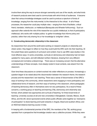 involve them along the way to ensure stronger ownership and use of the results, and what kinds
of research products were best used to communicate with which kinds of audiences. It became
clear that various knowledge strategies could be used to produce a spectrum of kinds of
knowledge, ranging from the instrumental, to the interactive to the critical. In all of these
processes, the researcher could play multiple roles – ranging from that of facilitator, critical
friend, translator, interlocutor, or intellectual (Benequista and Wheeler forthcoming). Such an
approach often extends the role of the researcher as a public intellectual, to that of participatory
intellectual, who works with multiple publics to gather knowledge that informs policy and
practice, rather than only sharing his or her knowledge to ‗enlighten‘ others.

4. Constructing democratic citizenship in the classroom

As researchers from around the world were working on research projects on citizenship and
citizen action, they began to reflect on how they could build the DRC work into their teaching. At
the outset these were questions of curriculum and content, how to use DRC case studies in the
most effective ways. In some universities, curricula on democracy and citizenship had not been
updated for many years, and still reflected northern literature, drawing from very different
conceptual and normative underpinnings. There was an increasing concern that the alternative
understandings of these concepts, more deeply rooted in local contexts, was absent from the
classroom.

Over time these discussions on content evolved into wider reflections on process. Increasingly a
question began to be raised about the disconnection between the research theme, the research
process and the researchers‘ own teaching. There was a sense of disconnection of the DRC‘s
ways of working in the community, where researchers were engaging in more participatory and
collaborative forms of research, and their ways of working in the classroom, where pedagogies
of teaching democracy often in themselves were not very participatory. As a result of these
concerns, a working group on teaching and learning (T&L) democracy and citizenship was
formed, which piloted new approaches and curricula of teaching for three broad kinds of
teaching: university courses at old and new universities in Bangladesh, Canada, Mexico, South
Africa, and the UK; donor-sponsored events where public officials came together as ‗champions
of participation‘ to share learning and build networks in Angola, Brazil and southern Africa; and
an NGO-led distance learning course in India.

In keeping with a fundamental premise of the DRC, the members of the T&L working group
operated from a perspective that knowledge creation was a collective process. While they were

                                                                                                   20
 