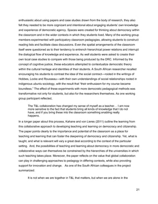 enthusiastic about using papers and case studies drawn from the body of research, they also
felt they needed to be more cognizant and intentional about engaging students‘ own knowledge
and experience of democratic agency. Spaces were created for thinking about democracy within
the classroom and in the wider contexts in which they students lived. Many of the working group
members experimented with participatory classroom pedagogies, allowing students to construct
reading lists and facilitate class discussions. Even the spatial arrangements of the classroom
itself were questioned as to their tendency to entrench hierarchical power relations and interrupt
the dialogical flow of knowledge and experience. As well students were asked to create their
own local case studies to compare with those being produced by the DRC. Informed by the
concept of cognitive justice, these educators attempted to contextualize democratic theory
within the cultural heritage and identities of their students. A South African researcher recalled
encouraging his students to contrast the idea of the social contract—rooted in the writings of
Hobbes, Locke and Rousseau—with their own understandings of social relationships rooted in
indigenous ubuntu sociology, with the result that ―their enthusiasm for my course became
boundless.‖ The effect of these experiments with more democratic pedagogical methods was
transformative not only for students, but also for the researchers themselves. As one working
group participant reflected,

       The T&L collaboration has changed my sense of myself as a teacher… I am now
       more sensitive to the fact that students bring all kinds of knowledge that I do not
       have, and if you bring these into the classroom something enabling really
       happens.

In a longer paper about this process, Kahane and von Lieres (2011) outline the learning from
this collaborative approach to developing teaching and learning on democracy and citizenship.
The paper points clearly to the importance and potential of the classroom as a place for
teaching and learning that can foster the deepening of democracy and citizenship. Yet, what is
taught, and what is relevant will vary a great deal according to the context of the particular
setting. And, the possibilities of teaching and learning about democracy in more democratic and
collaborative ways can themselves be constrained by the hierarchies of the universities in which
such teaching takes place. Moreover, the paper reflects on the value that global collaboration
can play in challenging approaches to pedagogy in differing contexts, while also providing
support for innovation and change. As one of the South African colleagues in the project
summarized:

       It is not when we are together in T&L that matters, but when we are alone in the



                                                                                                 21
 