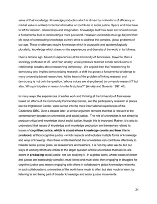 value of that knowledge. Knowledge production which is driven by motivations of efficiency or
market value is unlikely to be transformative or contribute to social justice. Space and time have
to left for iteration, relationships and imagination. Knowledge itself has been and should remain
a fundamental tool in constructing a more just world. However universities must go beyond their
old ways of constructing knowledge as they strive to address the complex, global problems of
our age. These challenges require knowledge which is adaptable and epistemologically
pluralistic, knowledge which draws on the experiences and diversity of the world in its fullness.

Over a decade ago, based on experiences at the University of Tennessee, Gaventa, then a
sociology professor at UT, and Fran Ansley, a law professor reached similar conclusions in
relationship debates about researching democracy. We argued then that ―researching for
democracy also implies democratizing research, a shift that poses a fundamental challenge to
many university-based researchers. At the heart of the problem of linking research and
democracy is not only the question, ‗whose voices are strengthened by university research?‘ but
also, ‗Who participates in research in the first place?‘‖ (Ansley and Gaventa 1997, 46).


In many ways, the experiences of earlier work and thinking at the University of Tennessee
based on efforts of the Community Partnership Center, and the participatory research at places
like the Highlander Center, were carried into the more international experiences of the
Citizenship DRC. Over a decade later, a similar argument remains that that is relevant to the
contemporary debates on universities and social justice. The role of universities is not simply to
produce critical and knowledge about social justice, though this is important. Rather, it is also to
understand that issues of knowledge and knowledge production are themselves related to
issues of cognitive justice, which is about whose knowledge counts and how this is
produced. Without cognitive justice –which respects and includes multiple forms of knowledge
and ways of knowing - then there is little likelihood that universities can contribute effectively to
broader social justice goals. As researchers and teachers, it is not only what we do, but our
ways of working which are critical to the larger question of how universities themselves are
actors in producing social justice, not just studying it. In a global world, where issues of power
and justice are increasingly complex, multi-tiered and multi-sited, then engaging in struggles for
cognitive justice also means engaging with others in collaborative global knowledge networks.
In such collaborations, universities of the north have much to offer, but also much to learn, by
listening to and being part of broader knowledge and social justice movements.




                                                                                                    24
 