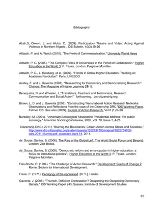 Bibliography




Abah,S, Okwori, J. and Alubo, O. (2009). Participatory Theatre and Video: Acting Against
      Violence in Northern Nigeria , IDS Bulletin, 40(3),19-26

Altbach, P. and A. Welch (2010). "The Perils of Commercialisation." University World News


Altbach, P. G. (2008). "The Complex Roles of Universities in the Period of Globalisation." Higher
       Education in the World 3. P. Taylor. London, Palgrave Mcmillan.

Altbach, P. G., L. Reisberg, et al. (2009). "Trends in Global Higher Education: Tracking an
       Academic Revolution". Paris, UNESCO.

Ansley, F. and J. Gaventa (1997). "Researching for Democracy and Democratizing Research."
       Change: The Magazine of Higher Learning 29(1).

Benequista, N. and Wheeler, J, "Translators, Teachers and Technicians, Research
      Communication and Social Action"‘ forthcoming, drc-citizenship.org.

Brown, L. D. and J. Gaventa (2008). "Constructing Transnational Action Research Networks:
       Observations and Reflections from the case of the Citizenship DRC."IDS Working Paper.
       Falmer IDS. See also (2009), Journal of Action Research, Vol 8 (1) 5–28

Burawoy, M. (2004). "American Sociological Association Presidential address: For public
      sociology." American Sociological Review, 2005, Vol. 70, Issue 1, 4-28.

Citizenship DRC ( 2011). "Blurring the Boundaries: Citizen Action Across States and Societies,"
       http://www.drc-citizenship.org/system/assets/1052734700/original/1052734700-
       cdrc.2011-blurring.pdf. accessed April 14, 2011.

de_Sousa_Santos, B. (2006). The Rise of the Global Left: The World Social Forum and Beyond.
      London, Zed Books.

de_Sousa_Santos, B. (2008). "Democratic reform and emancipation in higher education: a
      focus on institutional policies", Higher Education in the World 3. P. Taylor. London,
      Palgrave Mcmillan.

Fals-Borda, O. (1984). "The Challenge of Action Research." Development: Seeds of Change 2.
       Rome, Society for International Development.

Freire, P. (1971). Pedagogy of the oppressed. [N. Y.], Herder.

Gaventa, J. (2006), "Triumph, Deficit or Contestation? Deepening the Deepening Democracy
      Debate," IDS Working Paper 243, Sussex, Institute of Development Studies



                                                                                              25
 