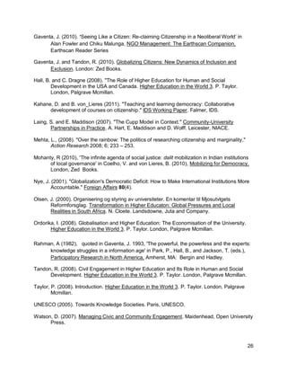 Gaventa, J. (2010). ‘Seeing Like a Citizen: Re-claiming Citizenship in a Neoliberal World‘ in
      Alan Fowler and Chiku Malunga, NGO Management: The Earthscan Companion,
      Earthscan Reader Series

Gaventa, J. and Tandon, R. (2010). Globalizing Citizens: New Dynamics of Inclusion and
      Exclusion. London: Zed Books.

Hall, B. and C. Dragne (2008). "The Role of Higher Education for Human and Social
        Development in the USA and Canada. Higher Education in the World 3. P. Taylor.
        London, Palgrave Mcmillan.

Kahane, D. and B. von_Lieres (2011). "Teaching and learning democracy: Collaborative
      development of courses on citizenship." IDS Working Paper. Falmer, IDS.

Laing, S. and E. Maddison (2007). "The Cupp Model in Context." Community-University
       Partnerships in Practice. A. Hart, E. Maddison and D. Wolff. Leicester, NIACE.

Mehta, L., (2008). "Over the rainbow: The politics of researching citizenship and marginality,"
       Action Research 2008; 6; 233 – 253.

Mohanty, R (2010), 'The infinite agenda of social justice: dalit mobilization in Indian institutions
      of local governance' in Coelho, V. and von Lieres, B. (2010), Mobilizing for Democracy,
      London, Zed Books.

Nye, J. (2001). "Globalization's Democratic Deficit: How to Make International Institutions More
        Accountable." Foreign Affairs 80(4).

Olsen, J. (2000). Organisering og styring av universiteter. En komentar til Mjosutvlgets
       Reformforsglag. Transformation in Higher Educaton: Global Pressures and Local
       Realities in South Africa. N. Cloete. Landsdowne, Juta and Company.

Ordorika, I. (2008). Globalisation and Higher Education: The Economisation of the University.
       Higher Education in the World 3. P. Taylor. London, Palgrave Mcmillan.

Rahman, A (1982), quoted in Gaventa, J. 1993, 'The powerful, the powerless and the experts:
     knowledge struggles in a information age' in Park, P., Hall, B., and Jackson, T. (eds.),
     Participatory Research in North America, Amherst, MA: Bergin and Hadley.

Tandon, R. (2008). Civil Engagement in Higher Education and Its Role in Human and Social
      Development. Higher Education in the World 3. P. Taylor. London, Palgrave Mcmillan.

Taylor, P. (2008). Introduction. Higher Education in the World 3. P. Taylor. London, Palgrave
        Mcmillan.

UNESCO (2005). Towards Knowledge Societies. Paris, UNESCO.

Watson, D. (2007). Managing Civic and Community Engagement. Maidenhead, Open University
      Press.



                                                                                                   26
 