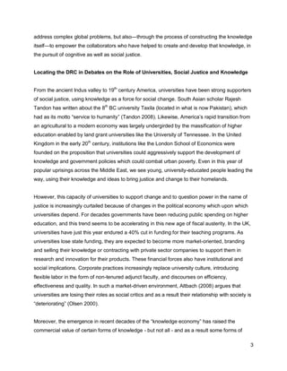 address complex global problems, but also—through the process of constructing the knowledge
itself—to empower the collaborators who have helped to create and develop that knowledge, in
the pursuit of cognitive as well as social justice.


Locating the DRC in Debates on the Role of Universities, Social Justice and Knowledge


From the ancient Indus valley to 19th century America, universities have been strong supporters
of social justice, using knowledge as a force for social change. South Asian scholar Rajesh
Tandon has written about the 8th BC university Taxila (located in what is now Pakistan), which
had as its motto ―service to humanity‖ (Tandon 2008). Likewise, America‘s rapid transition from
an agricultural to a modern economy was largely undergirded by the massification of higher
education enabled by land grant universities like the University of Tennessee. In the United
Kingdom in the early 20th century, institutions like the London School of Economics were
founded on the proposition that universities could aggressively support the development of
knowledge and government policies which could combat urban poverty. Even in this year of
popular uprisings across the Middle East, we see young, university-educated people leading the
way, using their knowledge and ideas to bring justice and change to their homelands.


However, this capacity of universities to support change and to question power in the name of
justice is increasingly curtailed because of changes in the political economy which upon which
universities depend. For decades governments have been reducing public spending on higher
education, and this trend seems to be accelerating in this new age of fiscal austerity. In the UK,
universities have just this year endured a 40% cut in funding for their teaching programs. As
universities lose state funding, they are expected to become more market-oriented, branding
and selling their knowledge or contracting with private sector companies to support them in
research and innovation for their products. These financial forces also have institutional and
social implications. Corporate practices increasingly replace university culture, introducing
flexible labor in the form of non-tenured adjunct faculty, and discourses on efficiency,
effectiveness and quality. In such a market-driven environment, Altbach (2008) argues that
universities are losing their roles as social critics and as a result their relationship with society is
―deteriorating‖ (Olsen 2000).


Moreover, the emergence in recent decades of the ―knowledge economy‖ has raised the
commercial value of certain forms of knowledge - but not all - and as a result some forms of

                                                                                                       3
 
