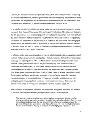 Likewise, the internationalization of higher education, which is frequently motivated by seeking
out new sources of revenue, can through the same mechanisms open up the possibility of more
collaboration and engagement with academics and universities from the around the world. This
can allow us as researchers to become more networked with the wider world.


In terms of universities‘ contributions to social justice, such an international perspective is quite
important. Over the past fifteen years of his working with the Institute of Development Studies in
the UK, Gaventa has been able to engage with universities and researchers from many parts of
the globe. In this time he has learned that very often the most innovative work is being done by
universities and researchers in the global south. If we here in the global north are not engaged
with the south, we will miss quite a lot. Particularly in the US, because of the size and richness
of our own culture, it is easy to lose track of events and developments elsewhere and to develop
an insular view of our work and of universities.


In reflecting on the past several decades, we have to admit already the tremendous influence of
southern thinkers on our work for social justice – think, for instance, of Paulo Freire‘ influence on
pedagogy and teaching (Freire 1971) or of Fals Borda‘s seminal work on participatory action
research (1984) (both of whom we had the pleasure of hosting here at the University of
Tennessee in the early 1990s). In both cases, these Southern scholars have forced us to
become more critical about our roles as academics and about the power of knowledge itself.
Who do we create knowledge with? And for whom do we create it? Whose knowledge counts?
The implications of these questions are enormous in terms of social justice, for they raise
important questions of ‗knowledge justice‘ in the pursuit of broader social justice and more
participatory and inclusive political, social and economic democracies. As Boaventura de
Santos Sousa writes, ―Social injustice is based on cognitive injustice‖ (2006, 19).


Anisur Rahman, a Bangladesh economist and researcher, many years ago called our attention
to the relationship between knowledge inequalities and other forms of injustice:


       The dominant view of social transformation has been preoccupied with the need to
       changing existing oppressive structures of relations in material production. But… by now
       in most polarized countries, the gap between those who have social power over the
       process of knowledge generation – and those who have not – has reached dimensions
       no less formidable than the gap in access to means of physical production… For


                                                                                                        5
 