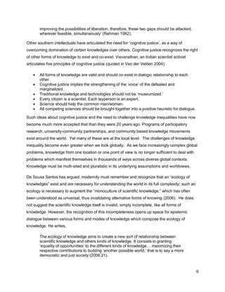 improving the possibilities of liberation, therefore, these two gaps should be attacked,
       wherever feasible, simultaneously‘ (Rahman 1982).

Other southern intellectuals have articulated the need for ‗cognitive justice‘, as a way of
overcoming domination of certain knowledges over others. Cognitive justice recognizes the right
of other forms of knowledge to exist and co-exist. Visvanathan, an Indian scientist activist
articulates five principles of cognitive justice (quoted in Van der Velden 2004):

      All forms of knowledge are valid and should co-exist in dialogic relationship to each
       other.
      Cognitive justice implies the strengthening of the ‗voice‘ of the defeated and
       marginalized.
      Traditional knowledge and technologies should not be ‗museumized.‘
      Every citizen is a scientist. Each layperson is an expert.
      Science should help the common man/woman.
      All competing sciences should be brought together into a positive heuristic for dialogue.

Such ideas about cognitive justice and the need to challenge knowledge inequalities have now
become much more accepted that than they were 20 years ago. Programs of participatory
research, university-community partnerships, and community based knowledge movements
exist around the world. Yet many of these are at the local level. The challenges of knowledge
inequality become even greater when we look globally. As we face increasingly complex global
problems, knowledge from one location or one point of view is no longer sufficient to deal with
problems which manifest themselves in thousands of ways across diverse global contexts.
Knowledge must be multi-sited and pluralistic in its underlying assumptions and worldviews.

De Sousa Santos has argued, modernity must remember and recognize that an ―ecology of
knowledges‖ exist and are necessary for understanding the world in its full complexity; such an
ecology is necessary to augment the ―monoculture of scientific knowledge,‖ which has often
been understood as universal, thus invalidating alternative forms of knowing (2006). He does
not suggest the scientific knowledge itself is invalid, simply incomplete, like all forms of
knowledge. However, the recognition of this incompleteness opens up space for epistemic
dialogue between various forms and modes of knowledge which compose the ecology of
knowledge. He writes,

       The ecology of knowledge aims to create a new sort of relationship between
       scientific knowledge and others kinds of knowledge. It consists in granting
       ‗equality of opportunities‘ to the different kinds of knowledge… maximizing their
       respective contributions to building ‗another possible world,‘ that is to say a more
       democratic and just society (2006:21).


                                                                                                   6
 
