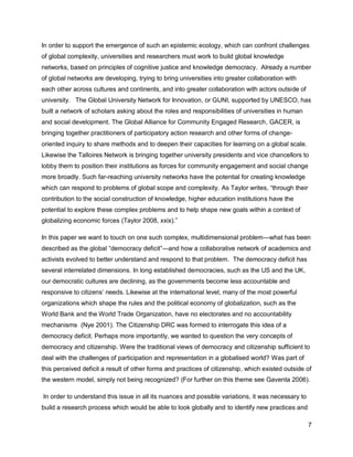 In order to support the emergence of such an epistemic ecology, which can confront challenges
of global complexity, universities and researchers must work to build global knowledge
networks, based on principles of cognitive justice and knowledge democracy. Already a number
of global networks are developing, trying to bring universities into greater collaboration with
each other across cultures and continents, and into greater collaboration with actors outside of
university. The Global University Network for Innovation, or GUNI, supported by UNESCO, has
built a network of scholars asking about the roles and responsibilities of universities in human
and social development. The Global Alliance for Community Engaged Research, GACER, is
bringing together practitioners of participatory action research and other forms of change-
oriented inquiry to share methods and to deepen their capacities for learning on a global scale.
Likewise the Talloires Network is bringing together university presidents and vice chancellors to
lobby them to position their institutions as forces for community engagement and social change
more broadly. Such far-reaching university networks have the potential for creating knowledge
which can respond to problems of global scope and complexity. As Taylor writes, ―through their
contribution to the social construction of knowledge, higher education institutions have the
potential to explore these complex problems and to help shape new goals within a context of
globalizing economic forces (Taylor 2008, xxix).‖

In this paper we want to touch on one such complex, multidimensional problem—what has been
described as the global ―democracy deficit‖—and how a collaborative network of academics and
activists evolved to better understand and respond to that problem. The democracy deficit has
several interrelated dimensions. In long established democracies, such as the US and the UK,
our democratic cultures are declining, as the governments become less accountable and
responsive to citizens‘ needs. Likewise at the international level, many of the most powerful
organizations which shape the rules and the political economy of globalization, such as the
World Bank and the World Trade Organization, have no electorates and no accountability
mechanisms (Nye 2001). The Citizenship DRC was formed to interrogate this idea of a
democracy deficit. Perhaps more importantly, we wanted to question the very concepts of
democracy and citizenship. Were the traditional views of democracy and citizenship sufficient to
deal with the challenges of participation and representation in a globalised world? Was part of
this perceived deficit a result of other forms and practices of citizenship, which existed outside of
the western model, simply not being recognized? (For further on this theme see Gaventa 2006).

In order to understand this issue in all its nuances and possible variations, it was necessary to
build a research process which would be able to look globally and to identify new practices and

                                                                                                    7
 