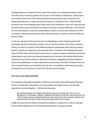 conceptualizations of citizenship which might exist outside of or challenge prevailing notions.
Over the course of working together for ten years in this research collaborative, what became
very evident is that much of the most exciting thinking and practice about citizenship and
deepening democracy is indeed coming from locations in the global south. While the DRC
produced much new knowledge about citizen action and mobilization in this time, along the way
we also learned a great deal about how research could be conducted differently. We found that
our work was deeply enriched by the participatory inclusion of voices and methods from all of
our partners. Researching democracy meant democratizing our research process (Ansley and
Gaventa 1997).

In this way, the theme of the work became its methodology as well. Producing democratic
knowledge required a democratic process, and not only the inclusion of all voices in decision-
making, but also an inclusion of their different epistemic perspectives which were grounded in
specific contexts and experiences. By operating within a framework of knowledge democracy
within the DRC itself, we found that not only were our research outputs transformed, but that our
relationships to each other were likewise deepened and improved, with residual effects which
stretched into our home institutions, effecting the attitudes, pedagogies and positionalities of
many of the collaborators. In these experiences and practices of the DRC we believe there are
many important lessons and implications for the role of universities in furthering social justice
and deeper forms of democracy, here in the US and across the globe.



The Case of the Citizenship DRC


The institutions that gathered together in 2000 for the founding of the Development Research
Centre on Citizenship, Participation and Accountability were highly diverse, and had little
experience in working together. Yet they had lofty goals:

       By drawing together the insights and perspectives of a diverse team from various
       disciplines in universities, research institutes and NGOs in both the north and south, the
       Centre hopes to have substantial influence and impact upon the concepts, policies and
       practices that will help to make citizenship rights real for poor people.

Initially convened by the Institute of Development Studies, in response to a call for proposals
from the British Department for International Development, the groups included




                                                                                                    8
 