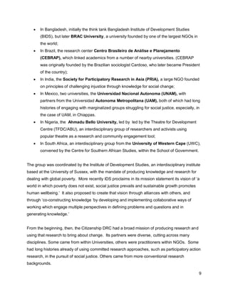    In Bangladesh, initially the think tank Bangladesh Institute of Development Studies
       (BIDS), but later BRAC University, a university founded by one of the largest NGOs in
       the world;
      In Brazil, the research center Centro Brasileiro de Análise e Planejamento
       (CEBRAP), which linked academics from a number of nearby universities. (CEBRAP
       was originally founded by the Brazilian sociologist Cardoso, who later became President
       of the country);
      In India, the Society for Participatory Research in Asia (PRIA), a large NGO founded
       on principles of challenging injustice through knowledge for social change;
      In Mexico, two universities, the Universidad Nacional Autonoma (UNAM), with
       partners from the Universidad Autonoma Metropolitana (UAM), both of which had long
       histories of engaging with marginalized groups struggling for social justice, especially, in
       the case of UAM, in Chiappas.
      In Nigeria, the Ahmadu Bello University, led by led by the Theatre for Development
       Centre (TFDC/ABU), an interdisciplinary group of researchers and activists using
       popular theatre as a research and community engagement tool;
      In South Africa, an interdisciplinary group from the University of Western Cape (UWC),
       convened by the Centre for Southern African Studies, within the School of Government.


The group was coordinated by the Institute of Development Studies, an interdisciplinary institute
based at the University of Sussex, with the mandate of producing knowledge and research for
dealing with global poverty. More recently IDS proclaims in its mission statement its vision of ‗a
world in which poverty does not exist, social justice prevails and sustainable growth promotes
human wellbeing.‘ It also proposed to create that vision through alliances with others, and
through ‗co-constructing knowledge ‗by developing and implementing collaborative ways of
working which engage multiple perspectives in defining problems and questions and in
generating knowledge.‘


From the beginning, then, the Citizenship DRC had a broad mission of producing research and
using that research to bring about change. Its partners were diverse, cutting across many
disciplines. Some came from within Universities, others were practitioners within NGOs. Some
had long histories already of using committed research approaches, such as participatory action
research, in the pursuit of social justice. Others came from more conventional research
backgrounds.

                                                                                                  9
 