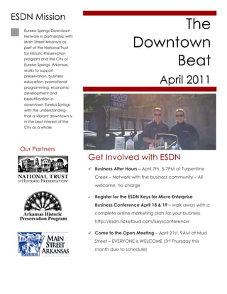 ESDN Mission
   Eureka Springs Downtown
                                                             The
                                                       Downtown
   Network in partnership with
   Main Street Arkansas as
   part of the National Trust



                                                            Beat
   for Historic Preservation
   program and the City of
   Eureka Springs, Arkansas,
   works to support


                                                                    April 2011
   preservation, business
   education, promotional
   programming, economic
   development and
   beautification in
   downtown Eureka Springs
   with the understanding
   that a vibrant downtown is
   in the best interest of the
   City as a whole.




  Our Partners
                                 Get Involved with ESDN
                                  Business After Hours – April 7th, 5-7PM at Turpentine
                                     Creek – Network with the business community – All
                                     welcome, no charge

                                    Register for the ESDN Keys for Micro Enterprise
                                     Business Conference April 18 & 19 – walk away with a
                                     complete online marketing plan for your business
                                     http://esdn.ticketbud.com/keysconference

                                  Come to the Open Meeting – April 21st, 9AM at Mud
                                     Street – EVERYONE is WELCOME (3rd Thursday this
                                     month due to schedule)
 