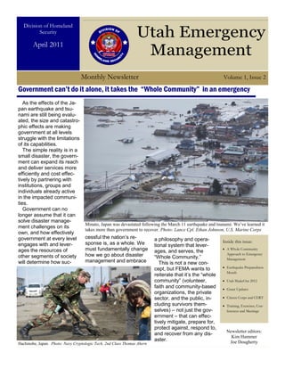 Division of Homeland
          Security
                                                                Utah Emergency
        April 2011
                                                                 Management
                                  Monthly Newsletter                                                      Volume 1, Issue 2

Government can’t do it alone, it takes the “Whole Community” in an emergency
   As the effects of the Ja-
pan earthquake and tsu-
nami are still being evalu-
ated, the size and catastro-
phic effects are making
government at all levels
struggle with the limitations
of its capabilities.
   The simple reality is in a
small disaster, the govern-
ment can expand its reach
and deliver services more
efficiently and cost effec-
tively by partnering with
institutions, groups and
individuals already active
in the impacted communi-
ties.
   Government can no
longer assume that it can
solve disaster manage-
                                    Minato, Japan was devastated following the March 11 earthquake and tsunami. We’ve learned it
ment challenges on its
                                    takes more than government to recover. Photo: Lance Cpl. Ethan Johnson, U.S. Marine Corps
own, and how effectively
government at every level           cessful the nation’s re-             a philosophy and opera-
                                    sponse is, as a whole. We                                             Inside this issue:
engages with and lever-                                                  tional system that lever-
ages the resources of               must fundamentally change            ages, and serves, the              A Whole Community

other segments of society           how we go about disaster             “Whole Community.”
                                                                                                            Approach to Emergency
                                                                                                            Management
will determine how suc-             management and embrace                  This is not a new con-
                                                                         cept, but FEMA wants to            Earthquake Preparedness
                                                                                                            Month
                                                                         reiterate that it’s the “whole
                                                                         community” (volunteer,             Utah ShakeOut 2012
                                                                         faith and community-based          Grant Updates
                                                                         organizations, the private
                                                                         sector, and the public, in-        Citizen Corps and CERT
                                                                         cluding survivors them-            Training, Exercises, Con-
                                                                         selves) – not just the gov-        ferences and Meetings
                                                                         ernment – that can effec-
                                                                         tively mitigate, prepare for,
                                                                         protect against, respond to,
                                                                                                            Newsletter editors:
                                                                         and recover from any dis-
                                                                                                              Kim Hammer
                                                                         aster.                              Joe Dougherty
Hachinohe, Japan. Photo: Navy Cryptologic Tech. 2nd Class Thomas Ahern
 