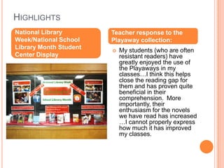 HighlightsNational Library Week/National School Library Month Student Center DisplayTeacher response to the Playaway collection:My students (who are often resistant readers) have greatly enjoyed the use of the Playaways in my classes…I think this helps close the reading gap for them and has proven quite beneficial in their comprehension.  More importantly, their enthusiasm for the novels we have read has increased …I cannot properly express how much it has improved my classes.
