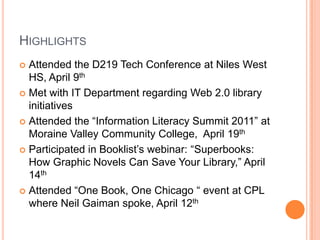 HighlightsAttended the D219 Tech Conference at Niles West HS, April 9thMet with IT Department regarding Web 2.0 library initiativesAttended the “Information Literacy Summit 2011” at Moraine Valley Community College,  April 19thParticipated in Booklist’s webinar: “Superbooks: How Graphic Novels Can Save Your Library,” April 14thAttended “One Book, One Chicago “ event at CPL where Neil Gaiman spoke, April 12th