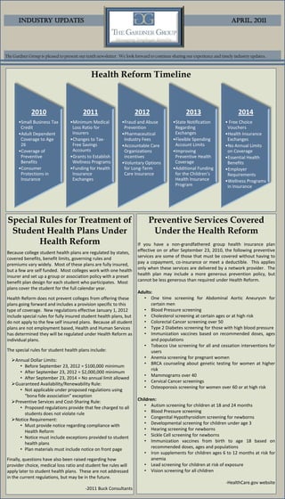 Industry Updates                                                                                                   April, 2011




The Gardner Group is pleased to present our tenth newsletter. We look forward to continue sharing our experience and timely industry updates.



                                              Health Reform Timeline



              2010                        2011                        2012                       2013                         2014
       •Small Business Tax         •Minimum Medical            •Fraud and Abuse           •State Notification          • Free Choice
        Credit                      Loss Ratio for              Prevention                 Regarding                    Vouchers
       •Adult Dependent             Insurers                   •Pharmaceutical             Exchanges                   •Health Insurance
        Coverage to Age            •Changes to Tax-             Industry Fees             •Flexible Spending            Exchanges
        26                          Free Savings               •Accountable Care           Account Limits              •No Annual Limits
       •Coverage of                 Accounts                    Organizations             •Improving                    on Coverage
        Preventive                 •Grants to Establish         incentives                 Preventive Health           •Essential Health
        Benefits                    Wellness Programs          •Voluntary Options          Coverage                     Benefits
       •Consumer                   •Funding for Health          for Long-Term             •Additional Funding          •Employer
        Protections in              Insurance                   Care Insurance             for the Children’s           Requirements
        Insurance                   Exchanges                                              Health Insurance            •Wellness Programs
                                                                                           Program                      in Insurance




 Special Rules for Treatment of                                              Preventive Services Covered
  Student Health Plans Under                                                  Under the Health Reform
         Health Reform                                                 If you have a non-grandfathered group health insurance plan
 Because college student health plans are regulated by states,         effective on or after September 23, 2010, the following preventive
 covered benefits, benefit limits, governing rules and                 services are some of those that must be covered without having to
 premiums vary widely. Most of these plans are fully insured,          pay a copayment, co-insurance or meet a deductible. This applies
 but a few are self funded. Most colleges work with one health         only when these services are delivered by a network provider. The
 insurer and set up a group or association policy with a preset        health plan may include a more generous prevention policy, but
 benefit plan design for each student who participates. Most           cannot be less generous than required under Health Reform.
 plans cover the student for the full calendar year.
                                                                       Adults:
 Health Reform does not prevent colleges from offering these             • One time screening for Abdominal Aortic Aneurysm for
 plans going forward and includes a provision specific to this               certain men
 type of coverage. New regulations effective January 1, 2012             • Blood Pressure screening
 include special rules for fully insured student health plans, but       • Cholesterol screening at certain ages or at high risk
 do not apply to the few self insured plans. Because all student         • Colorectal Cancer screening over 50
 plans are not employment based, Health and Human Services               • Type 2 Diabetes screening for those with high blood pressure
 has determined they will be regulated under Health Reform as            • Immunization vaccines based on recommended doses, ages
 individual plans.                                                           and populations
                                                                         • Tobacco Use screening for all and cessation interventions for
 The special rules for student health plans include:                         users
                                                                         • Anemia screening for pregnant women
   Annual Dollar Limits:
                                                                         • BRCA counseling about genetic testing for women at higher
      • Before September 23, 2012 = $100,000 minimum
                                                                             risk
      • After September 23, 2012 = $2,000,000 minimum
                                                                         • Mammograms over 40
      • After September 23, 2014 = No annual limit allowed
                                                                         • Cervical Cancer screenings
   Guaranteed Availability/Renewability Rule:
                                                                         • Osteoporosis screening for women over 60 or at high risk
      • Not applicable under proposed regulations using
        “bona fide association” exception
   Preventive Services and Cost-Sharing Rule:                         Children:
      • Proposed regulations provide that fee charged to all              • Autism screening for children at 18 and 24 months
        students does not violate rule                                    • Blood Pressure screening
   Notice Requirement:                                                   • Congenital Hypothyroidism screening for newborns
      • Must provide notice regarding compliance with                     • Developmental screening for children under age 3
        Health Reform                                                     • Hearing screening for newborns
      • Notice must include exceptions provided to student                • Sickle Cell screening for newborns
        health plans                                                      • Immunization vaccines from birth to age 18 based on
      • Plan materials must include notice on front page                      recommended doses, ages and populations
                                                                          • Iron supplements for children ages 6 to 12 months at risk for
 Finally, questions have also been raised regarding how                       anemia
 provider choice, medical loss ratio and student fee rules will           • Lead screening for children at risk of exposure
 apply later to student health plans. These are not addressed             • Vision screening for all children
 in the current regulations, but may be in the future.
                                                                                                                       -HealthCare.gov website
                                           -2011 Buck Consultants
 