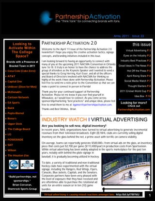 APRIL 2011      ISSUE 33

     Looking to              PARTNERSHIP ACTIVATION 2.0                                                          this issue
   Activate Within           Welcome to the April ‘11 issue of the Partnership Activation 2.0              Virtual Advertising P.1
    The College              newsletter! I hope you enjoy the creative activation tactics, signage
       Space?                concepts, and branding initiatives included in this issue.                  Eyes on the Industry P.2

 Brands with a Presence at   I am looking forward to having an opportunity to connect with             Industry Best Practices P.3
                             many of you at the upcoming 2011 NACMA Convention in Orlando
   Bracket Town in 2011                                                                              Great Ideas In The News P.4
                             June 16-18. It truly is an honor to have the chance to address the
 Coca-Cola (Coke Zero)     group of attendees asHere For More: http://is.gd/fgNtO
                                             Click the Keynote Speaker and I wanted to send a               Hot Off the Press P.5
                             special thanks to Greg Herring, Kurt Esser, and all of the officers
 AT&T                      and Board of Directors involved with NACMA for thinking so                     April Rising Stars P.6
                             highly of the work I have done with Partnership Activation. Please           Social Media Watch P.7
 Capital One               feel free to send me a note prior to the Convention so that we can
 Unilever (Dove for Men)   make a point to connect in person in Florida!                                   Thought Starters P.8

 McDonald’s                Thank you for your continued support of Partnership                      2011 Cricket World Cup P.9
                             Activation. Please let me know if you ever find yourself in                           Idea Box P.10
 Cartoon Network           Milwaukee, as I would love to connect. As you come across
                             sponsorship/marketing “best practices” and unique ideas, please feel
 EA Sports                                                                                           Looking for more?
                             free to email them to me at: bgainor@partnershipactivation.com.                 Check out
 Buick                     Thanks and Best Wishes, Brian                                           PartnershipActivation.com
 Pepto-Bismol

 Reese’s
                             INDUSTRY WATCH I VIRTUAL ADVERTISING
 Upper Deck
                             Are you looking to sell new, digital inventory?
 The College Board         In recent years, NHL organizations have turned to virtual advertising to generate incremental
 LG
                             revenues from their television broadcasts. Eight (8) NHL clubs are currently selling digital
                             inventory on the glass behind the net, a prime asset with terrific on-camera visibility.
 POWERADE
                             On average, teams can reportedly generate $500,000+ from virtual ads on the glass, an inventory
 SAT
                             piece that costs just $2,700 per game ($113,400/year) in production costs from Sportsvision.
 Wilson                    While virtual advertising has been widely adopted in the sports marketplace for the past ten
                             years, notably with behind-the-plate signage in
 The Houston Zoo           baseball, it is gradually becoming utilized in hockey.

                             To date, a variety of traditional and non-traditional
                             hockey clubs have experimented with the virtual
                             signage, including the Rangers, Red Wings, Flyers,
                             Canucks, Blue Jackets, Capitals, and the Senators.
  “Build partnerships, not   Corporate partners have been very pleased with
                             the level of exposure that they have received and
         sponsorships.”
                             are oftentimes able to purchase the rotational ad
        Brian Corcoran,      units for an entire season or in ten (10) game
  Shamrock Sports Group      bundles.
                               Virtual advertising is causing mixed reactions amongst fans: http://bit.ly/f7BFNU                1
 