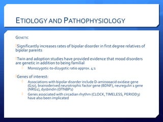 ETIOLOGY AND PATHOPHYSIOLOGY
GENETIC
Significantly increases rates of bipolar disorder in first degree relatives of
bipolar parents
Twin and adoption studies have provided evidence that mood disorders
are genetic in addition to being familial
      Monozygotic-to-dizygotic ratio approx. 4:1

Genes of interest:
    Associations with bipolar disorder include D-amino0acid oxidase gene
      (G72), brain0derived neurotrophic factor gene (BDNF), neuregulin 1 gene
      (NRG1), dysbindin (DTNBP1)
    Genes associated with circadian rhythm (CLOCK, TIMELESS, PERIOD3)
      have also been implicated
 