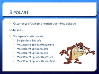 BIPOLAR I
 Occurrence of at least one manic or mixed episode

DSM-VI-TR
 Six separate criteria sets
      Single Manic Episode
      Most Recent Episode Hypomanic
      Most Recent Episode Manic
      Most Recent Episode Mixed
      Most Recent Episode Depressed
      Most Recent Episode Unspecified
 