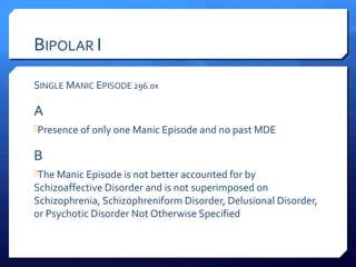 BIPOLAR I

SINGLE MANIC EPISODE 296.0x

A
Presence of only one Manic Episode and no past MDE

B
The Manic Episode is not better accounted for by
Schizoaffective Disorder and is not superimposed on
Schizophrenia, Schizophreniform Disorder, Delusional Disorder,
or Psychotic Disorder Not Otherwise Specified
 