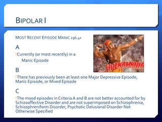 BIPOLAR I
MOST RECENT EPISODE MANIC 296.4x

A
Currently (or most recently) in a
    Manic Episode

B
There has previously been at least one Major Depressive Episode,
Manic Episode, or Mixed Episode

C
The mood episodes in Criteria A and B are not better accounted for by
Schizoaffective Disorder and are not superimposed on Schizophrenia,
Schizophreniform Disorder, Psychotic Delusional Disorder Not
Otherwise Specified
 