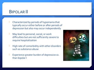 BIPOLAR II
   Characterized by periods of hypomania that
    typically occur either before or after periods of
    depression but also may occur independently

   May lead to personal, social, or work
    difficulties but are not sufficiently severe to
    require hospitalization

   High rate of comorbidity with other disorders
    such as substance abuse

   Experience greater burden of depressive sx.
    than bipolar I
 