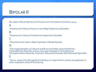 BIPOLAR II
RECURRENT MAJOR DEPRESSIVE EPISODES WITH HYPOMANIC EPISODES 269.89
A
Presence (or history) of one or more Major Depressive Episodes
B
Presence (or history) of at least one Hypomanic Episode
C
There has never been a Manic Episode or Mixed Episode
D
The mood episodes in Criteria A and B are not better accounted for by
Schizoaffective Disorder and are not superimposed on Schizophrenia,
Schizophreniform Disorder, Psychotic Delusional Disorder Not Otherwise Specified
E
The sx. cause clinically significant distress or impairment in social, occupational, or
other important areas of functioning
 