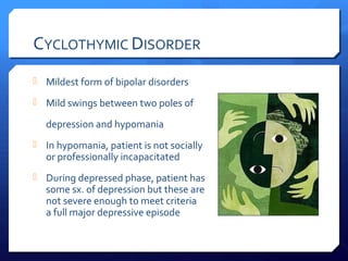CYCLOTHYMIC DISORDER
 Mildest form of bipolar disorders

 Mild swings between two poles of

  depression and hypomania
 In hypomania, patient is not socially
  or professionally incapacitated
 During depressed phase, patient has
  some sx. of depression but these are
  not severe enough to meet criteria
  a full major depressive episode
 