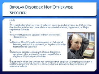 BIPOLAR DISORDER NOT OTHERWISE
SPECIFIED
296.80
1
Very rapid alternation (over days) between manic sx. and depressive sx. that meet sx.
threshold criteria but not minimal duration criteria for Manic, Hypomanic, or Major
Depressive Episodes
2
Recurrent Hypomanic Episodes without intercurrent
    depressive sx.
3
A Manic or Mixed Episode superimposed on Delusional
    Disorder, residual Schizophrenia, or Psychotic Disorder
    Not Otherwise Specified
4
Hypomanic Episodes, along with chronic depressive
    symptoms, that are too infrequent to qualify for a
    diagnosis of Cyclothymic Disorder
5
Situations in which the clinician has concluded that a Bipolar Disorder is present but is
unable to determine whether it is primary, due to a general medical condition, or
substance induced
 