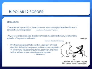 BIPOLAR DISORDER

DEFINITION
Characterized by mania (i.e., have a manic or hypomanic episode) either alone or in
combination with depression      – Introductory Textbook of Psychiatry


Any of several psychological disorders of mood characterized usually by alternating
episodes of depression and mania
                                               – Merriam-Webster’s Dictionary

   Psychiatric diagnosis that describes a category of mood
    disorders defined by the presence of one or more episodes
    of abnormally elevate energy levels, cognition, and mood
    with or without one or more depressive episodes
                                 – Wikipedia.org
 