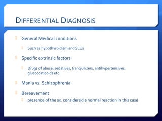 DIFFERENTIAL DIAGNOSIS
 General Medical conditions

      Such as hypothyroidism and SLEs

 Specific extrinsic factors

      Drugs of abuse, sedatives, tranquilizers, antihypertensives,
       glucocorticoids etc.

 Mania vs. Schizophrenia

 Bereavement
      presence of the sx. considered a normal reaction in this case
 