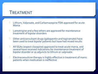 TREATMENT
   Lithium, Valproate, and Carbamazepine FDA approved for acute
    Mania
   Lamotrigine and a few others are approved for maintenance
    treatment of bipolar disorders
   Other anticonvulsant drugs (gabapentin and topiramate) have
    been used to treat bipolar patients but have had mixed results
   All SGAs (expect clozapine) approved to treat acute mania, and
    several have received indications for maintenance treatment of
    bipolar disorder or as adjuncts to lithium or valproate.
   Electroconvulsive therapy is highly effective in treatment of manic
    patients when medication is ineffective
 
