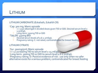 LITHIUM
LITHIUM CARBONATE (Eskaliath, Eskalith CR)
Cap: 300 mg; Manic episode
    >= 12yo 1800mg/d in divided doses given TID or QID. Desired serum level 1-
       1.5mEq/L
    Long-term: 300mg TID or QID
Tab,ER: 450mg BID
    Desired serum levels of 0.6-1.2mEq/L
    Pregnancy rating: C: not rated; contraindicated for breast feeding

LITHIUM CITRATE
Syr: 300mg/5ml; Manic episode
>= 12 yo 600mg TID to serum level 1-15.mEq/L
Long-term: 300mg TID or QID to serum level 0.6-1.2mEq/L
Pregnancy rating: D: Positive evidence of risk : use only when no safer
alternative exists for a serious problem; contraindicated for breast feeding
 