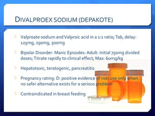 DIVALPROEX SODIUM (DEPAKOTE)
 Valproate sodium and Valproic acid in a 1:1 ratio; Tab, delay:
   125mg, 250mg, 500mg
 Bipolar Disorder: Manic Episodes: Adult: Initial 750mg divided
   doses; Titrate rapidly to clinical effect; Max: 60mg/kg
 Hepatotoxic, teratogenic, pancreatitis

 Pregnancy rating: D: positive evidence of risk: use only when
   no safer alternative exists for a serious problem
 Contraindicated in breast feeding
 
