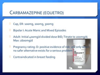 CARBAMAZEPINE (EQUETRO)
 Cap, ER: 100mg, 200mg, 300mg

 Bipolar I: Acute Manic and Mixed Episodes

 Adult: Initial 400mg/d divided dose BID; Titrate to 200mg/d;
  Max: 1600mg/d
 Pregnancy rating: D: positive evidence of risk: use only when
  no safer alternative exists for a serious problem
 Contraindicated in breast feeding
 