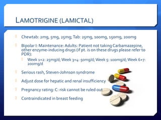 LAMOTRIGINE (LAMICTAL)
   Chewtab: 2mg, 5mg, 25mg; Tab: 25mg, 100mg, 150mg, 200mg
   Bipolar I: Maintenance: Adults: Patient not taking Carbamazepine,
    other enzyme-inducing drugs (if pt. is on these drugs please refer to
    PDR):
     Week 1+2: 25mg/d; Week 3+4: 50mg/d; Week 5: 100mg/d; Week 6+7:
       200mg/d
   Serious rash, Steven-Johnson syndrome
   Adjust dose for hepatic and renal insufficiency
   Pregnancy rating: C: risk cannot be ruled out
   Contraindicated in breast feeding
 