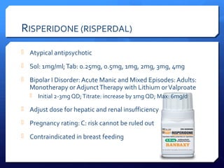 RISPERIDONE (RISPERDAL)
 Atypical antipsychotic

 Sol: 1mg/ml; Tab: 0.25mg, 0.5mg, 1mg, 2mg, 3mg, 4mg

 Bipolar I Disorder: Acute Manic and Mixed Episodes: Adults:
  Monotherapy or Adjunct Therapy with Lithium or Valproate
      Initial 2-3mg QD; Titrate: increase by 1mg QD; Max: 6mg/d

 Adjust dose for hepatic and renal insufficiency

 Pregnancy rating: C: risk cannot be ruled out

 Contraindicated in breast feeding
 