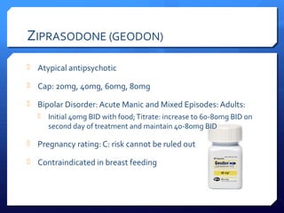 ZIPRASODONE (GEODON)
 Atypical antipsychotic

 Cap: 20mg, 40mg, 60mg, 80mg

 Bipolar Disorder: Acute Manic and Mixed Episodes: Adults:
      Initial 40mg BID with food; Titrate: increase to 60-80mg BID on
       second day of treatment and maintain 40-80mg BID

 Pregnancy rating: C: risk cannot be ruled out

 Contraindicated in breast feeding
 