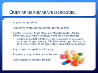 QUETIAPINE FUMARATE (SEROQUEL)
   Atypical antipsychotic
   Tab: 25mg, 50mg, 100mg, 200mg, 300mg, 400mg
   Bipolar I Disorder: Acute Manic and Mixed Episodes: Adults:
    Monotherapy or Adjunct Therapy with Lithium or Valproate
     Initial 100mg/d BID; Titrate: increase to 400mg/d on day 4 with
       increments of up to 100mg/d BID. Adjust doses up to 800mg/d by
       day 6 in increments of not greater than 200mg/d; Max: 800mg/d
   Adjust dose for hepatic insufficiency
   Pregnancy rating: C: risk cannot be ruled out
   Contraindicated in breast feeding
 
