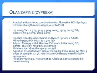 OLANZAPINE (ZYPREXA)
   Atypical antipsychotic; combination with Fluoxetine HCl (Symbyax,
    different strengths and dosages, refer to PDR)
   Inj: 10mg; Tab: 2.5mg, 5mg, 7.5mg, 10mg, 15mg, 20mg; Tab,
    dissolve: 5mg, 10mg, 15mg, 20mg
   Bipolar I Disorder: Acute Manic and Mixed Episodes: Adults:
    Monotherapy: PO: Initial 10-15mg QD
   Adjunct Therapy with Lithium or Valproate: Initial 10mg QD;
    Titrate: adjust by 5mg/d; Max: 20mg/d
   Maintenance: Monotherapy: 5-20mg/d
   Agitation associated with bipolar mania: Inj: Initial 10mg IM; Max: 3
    doses of 10mg IM q2-4h. May initiate PO therapy when clinically
    appropriate.
   Pregnancy rating: C: risk cannot be ruled out; Contraindicated in
    breast feeding
 