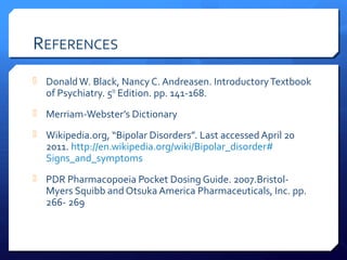 REFERENCES
 Donald W. Black, Nancy C. Andreasen. Introductory Textbook
  of Psychiatry. 5th Edition. pp. 141-168.
 Merriam-Webster’s Dictionary

 Wikipedia.org, “Bipolar Disorders”. Last accessed April 20
  2011. http://en.wikipedia.org/wiki/Bipolar_disorder#
  Signs_and_symptoms
 PDR Pharmacopoeia Pocket Dosing Guide. 2007.Bristol-
  Myers Squibb and Otsuka America Pharmaceuticals, Inc. pp.
  266- 269
 