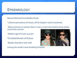 EPIDEMIOLOGY
Recent National Comorbidity Study
Lifetime prevalence of nearly 2% for bipolar I and II combined.

More common in women than in men 3:2 but men tend to have earlier
onset than women
Median age of onset 25 years

The Global Burden of Disease
Bipolar disorders rank sixth

among the world’s most disabling illnesses
 