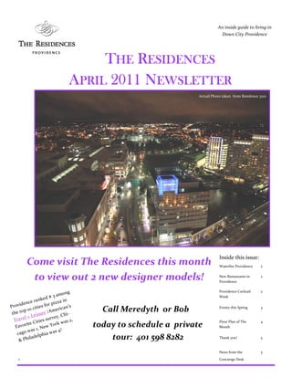 An inside guide to living in
                                                                                    Down City Providence




                                              THE RESIDENCES
                                         APRIL 2011 NEWSLETTER
                                                                         Actual Photo taken from Residence 3201




                                                                                    Inside this issue:
           Come visit The Residences this month                                     Waterfire Providence   2


            to view out 2 new designer models!                                      New Restaurants in
                                                                                    Providence
                                                                                                           2



                                         g                                          Providence Cocktail    2
                                amon
                        d#3                                                         Week
                anke            z z a in
         nce r
Pr ovide               f o r pi
               ities                  an’s
 the to
        p 10 c
                     re /A
                             m e ric             Call Meredyth or Bob               Events this Spring     3

        l + Le
                is u                 Chi-
  Trave                     rvey.
                it ie s s u             s 2,
                                r k wa
                                                                                    Floor Plan of The      4
        rite C          w Yo                   today to schedule a private
   Favo          , Ne                                                               Month
          wa s 1                  4!
    cago                 a wa s
           ilad e l ph i                           tour: 401 598 8282               Thank you!             5
     & Ph

                                                                                    News from the          5
     1                                                                              Concierge Desk
 