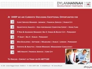 AT DHRP WE ARE CURRENTLY DISCUSSING EXCEPTIONAL OPPORTUNITIES FOR
                       CLIENT SERVICES MANAGER - JAPANESE | FINANCIAL SERVICES | DUBLIN CITY

                       QUANTITATIVE ANALYSTS – HIGH PERFORMANCE COMPUTING EXPERT – HEDGE FUND

                       IT RISK & ASSURANCE MANAGER| BIG 4| DUBLIN & BELFAST CITY - PERMANENT

                        IT AUDIT | BIG 4 | DUBLIN - PERMANENT

                       WEB DEVELOPERS | SOFTWARE | MELBOURNE | DUBLIN | LONDON | PERMANENT

                       STATISTICS & ANALYTICS | SENIOR MANAGER| MANAGEMENT CONSULTANCY

                        MIS ANALYST| FINANCIAL SERVICES | CORK CITY


         TO DISCUSS - CONTACT US TODAY ON 01 6877160

A: 126 - Lower Baggot Street - Dublin 2 T: +353 1 6877 160 E: info@dhrp.ie W: www.dhrp.ie
 