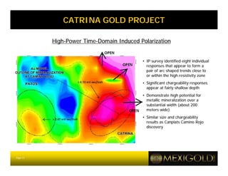 CATRINA GOLD PROJECT

          High-Power Time-Domain Induced Polarization


                                          • IP survey identified eight individual
                                            responses that appear to form a
                                            pair of arc shaped trends close to
                                            or within the high resistivity zone
                                          • Significant chargeability responses
                                            appear at fairly shallow depth
                                          • Demonstrate high potential for
                                            metallic mineralization over a
                                            substantial width (about 200
                                            meters wide)
                                          • Similar size and chargeability
                                            results as Canplats Camino Rojo
                                            discovery




Page 13
 