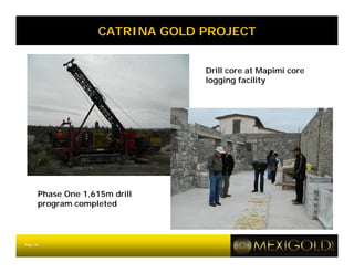 CATRINA GOLD PROJECT


                                 Drill core at Mapimi core
                                 logging facility




      Phase One 1,615m drill
      program completed



Page 16
 