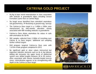 CATRINA GOLD PROJECT
•    Au-Ag & base metal mineralization in close association
     with andesite & granodiorite dykes intruding Caracol
     Formation (same host as Camino Rojo)
•    Six target areas identified from coincident anomalous
     soil geochemistry, IP-Resistivity & ground mag. Surveys
•    The Catrina-La Dura target is a 1,400m x 500m zone
     characterized by silica-alunite alteration closely
     associated with NW trending andesitic & granodiorite
•    Catrina-La Dura shows anomalous Au values in soils
     with anomalous As-Sb-Pb
•    904 samples collected from 2,300m of trenching over
     Catrina & La Dura targets; additional soil sampling
     further refined targets
•    Drill program targeted Catrina-La Dura zone with
     1,615m 6-hole program completed in 2012
•    No significant gold or silver values intersected but
     important indicator elements such as As & Hg indicate
     drilling did encounter the upper levels of epithermal
     system over drilled lengths between 20 & 96 metres;
     often associated with intense hematite-healed breccia
     zones; mineralization appears to be strengthening with
     depth at the Catrina-La Dura target

Page 17
 