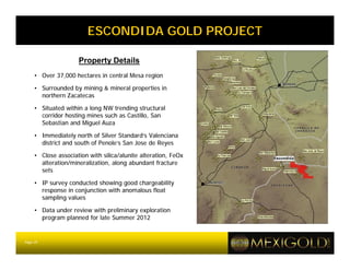 ESCONDIDA GOLD PROJECT

                     Property Details
     • Over 37,000 hectares in central Mesa region

     • Surrounded by mining & mineral properties in
       northern Zacatecas

     • Situated within a long NW trending structural
       corridor hosting mines such as Castillo, San
       Sebastian and Miguel Auza

     • Immediately north of Silver Standard’s Valenciana
       district and south of Penole’s San Jose de Reyes

     • Close association with silica/alunite alteration, FeOx
       alteration/mineralization, along abundant fracture
       sets

     • IP survey conducted showing good chargeability
       response in conjunction with anomalous float
       sampling values

     • Data under review with preliminary exploration
       program planned for late Summer 2012


Page 25
 