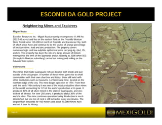 ESCONDIDA GOLD PROJECT
          Neighboring Mines and Explorers
 Miguel Auza

 Excellon Resources Inc. Miguel Auza property encompasses 41,498 ha
 (102,540 acres) and lies on the eastern flank of the Fresnillo Mexican
 Silver Trend some 150-200 km north of Fresnillo and Zacatecas City, both
 of which areas have and continue to be the source of a large percentage
 of Mexican silver, lead and zinc production. The property covers
 numerous high- and low-sulphide epithermal veins carrying Ag, (Au), Pb,
 and Zn. The property has been the site of a large amount of historic
 mining since the time of the Spaniards and as recently as 2008 when SEG
 (through its Mexican subsidiary) carried out mining and milling on the
 Calvario Vein system.

 Valenciana

 The mines that made Guanajuato rich are located both inside and just
 outside of the city proper. A number of these mines gave rise to small
 communities with their own churches and today, these still exist with
 other institutions such as museums. La Valenciana mine, located on the
 northern edge of the city. The mine began operation in 1774. From then
 until the early 19th century it was one of the most productive silver mines
 in the world, accounting for 2/3 of the world’s production at its peak. It
 produced 80% of all silver mined in the state of Guanajuato, and one-
 sixth of all Mexico. For over 250 years, it produced about 30% of the
 world’s silver. The mine continues operation today. Production is much
 diminished, but one ton of rock is still extracted every six minutes. The
 largest shaft descends for 450 meters and about 10,000 miners have
 worked it over its history.


Page 26
 