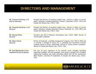 DIRECTORS AND MANAGEMENT


     Mr. Praveen Varshney, C.A.    Principal and Director of Varshney Capital Corp.; director or officer of several
     CEO & Chairman                public companies including Bayswater Uranium Corporation (TSX.V: BYU) and
                                   Canada Zinc Metals Corp. (TSX.V: CZX).


     Mr. Peeyush Varshney, LL.B.   Principal and Director of Varshney Capital Corp.; director or officer of several
     Director                      public companies including Mountain Province Diamonds Inc. (TSX: MPV) and
                                   Canada Zinc Metals Corp. (TSX.V: CZX).

     Mr. Mervyn Pinto              President and CEO of Minaean International Corp. (TSX.V: MIB); director of
     Director                      several public companies.

     Mr. Marco Strub               Partner of Exulta AG, a portfolio management company, from 1997 to 2003 and
     Director                      is currently a Principal of Sircon AG, a consulting and investment research
                                   company based in Zurich, Switzerland; director of various private companies;
                                   director of Canada Zinc Metals Corp. (TSX.V: CZX).


     Mr. Ken MacDonald, P.Geo      Has over 25 years experience in the minerals sector including consulting
     Qualified Person & Advisor    exploration geologist, UG mine geologist, senior project manager for a Canadian
                                   engineering company and senior permitting official with the BC Government
                                   Mines Branch. Currently VP Exploration at Canada Zinc Metals Corp. (TSX.V:
                                   CZX).




Page 3
 