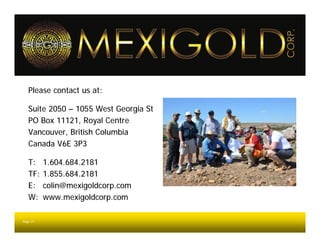 Please contact us at:

   Suite 2050 – 1055 West Georgia St
   PO Box 11121, Royal Centre
   Vancouver, British Columbia
   Canada V6E 3P3

   T:     1.604.684.2181
   TF:    1.855.684.2181
   E:     colin@mexigoldcorp.com
   W:     www.mexigoldcorp.com

Page 31
 