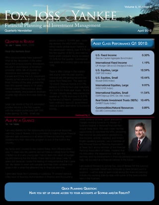 Volume 6, Number 2




Quarterly Newsletter                                                                                                             April 2012


Quarter in Review                          stocks posted a 12.44% gain. Look-
                                           ing abroad, the MSCI EAFE Index,            Asset Class Performance Q1 2012:
By: Jon P. Yankee, MBA, CFP®
                                           which tracks global stock markets in
                                           the developed nations, rose 9.97% for
Hear the Markets Roar
                                           the first quarter of 2012, and interna-
                                           tional small company stocks increased        U.S. Fixed Income	                            0.30%
Who could possibly have guessed?                                                        (Barclay Capital Aggregate Bond Index)
                                           11.54% for the quarter. Commercial
After all the discussion in the press
                                           real estate also posted gains just above     International Fixed Income	                   1.19%
about the long economic slowdown,
                                           10%.                                         (JP Morgan GBI ex-US (Hedged) Index)
last year’s downgrade of American
sovereign debt, talk of double-dip                                                      U.S. Equities, Large	                       12.59%
                                           There is little change in the interest
recessions and looming crises in                                                        (S&P 500 Index)
                                           rate scene over the past quarter;
Europe and China, the U.S. investment
                                           investors are still getting record-low       U.S. Equities, Small	                       12.44%
markets turned around and, in the first
                                           yields from Treasuries. The yield on         (Russell 2000 Index)
three months of this year, posted the
                                           12-month Treasury bonds is 0.17%,
best first-quarter returns in 14 years.                                                 International Equities, Large	                9.97%
                                           rising to 0.33% for two year maturities,     (MSCI EAFE Index)
Global markets followed suit, albeit
                                           and 0.5% for three-year issues. At the
more modestly, and investors received                                                   International Equities, Small	              11.54%
                                           10-year maturity level, rates started the
double-digit returns from real estate as                                                (S&P/Citigroup EPAC Ext. Mkt. Index)
                                           quarter at 1.87% and rose to 2.21%
well.
                                           by the end of March. Investors have          Real Estate Investment Trusts (REITs)	 10.49%
                                           been willing to buy U.S. government          (NAREIT Equity Index)
Large cap stocks in the U.S. provided
                                           debt as a safer alternative to Eurozone
positive returns in the first quarter,                                                  Commodities/Natural Resources	                0.89%
                                           bonds;
with the widely-publicized S&P 500                                                      (DJ UBS Commodities Index)
index gaining 12.59%. Small cap
                                                     Continued Pg. 4

Albi At a Glance                                                         while working full time. Upon graduation,
                                                                         I began working towards my Master of
By: Albi Kacani
                                                                         Science Degree in Personal Financial Plan-
                                                                         ning at Texas Tech. This year I have had the
I am very thankful for the opportunity to be a summer associate
                                                                         opportunity to volunteer for VITA, providing
with Fox, Joss & Yankee. FJY is committed to helping future financial
                                                                         free income tax preparation assistance to
planners gain experience in all areas of financial planning, which
                                                                         low-income, elderly, disabled, and limited
explains why their internship program is one of the best in the
                                                                         English speaking people. I am a member of
country.
                                                                         the Personal Financial Planning Association
                                                                         at Texas Tech and a member of the Financial
My family and I moved to the United States, from Albania when I
                                                                         Planning Association of Dallas. I believe that
was 15 years old. My parents did not have a college fund for their
                                                                         my education, the experience I will gain this
children so at a very young age I had to learn the value of budget-
                                                                         summer, and my involvement in financial planning associations will
ing and planning for the future. I have held a job since I was 16
                                                                         help me succeed as a financial planner in the future.
years old because I loved the feeling of independence that it gave
me. My desire to work with people and help them achieve their
                                                                         I am looking forward to joining Fox, Joss & Yankee for the summer
goals in life is what first attracted me to financial planning.
                                                                         of 2012. I consider myself very fortunate to have landed such a
                                                                         position. I will be able to learn more about the financial planning
I attended Texas Tech University in Lubbock, TX where I earned
                                                                         industry by working side-by-side with some of the best practitio-
a Bachelor of Business Administration in Finance and Accounting
                                                                         ners in the business.



                                                       Quick Planning Question:
                       Have you set up online access to your accounts at Schwab and/or Fidelity?
 