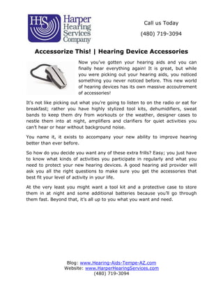 Call us Today

                                                     (480) 719-3094


    Accessorize This! | Hearing Device Accessories
                        Now you’ve gotten your hearing aids and you can
                        finally hear everything again! It is great, but while
                        you were picking out your hearing aids, you noticed
                        something you never noticed before. This new world
                        of hearing devices has its own massive accoutrement
                        of accessories!

It’s not like picking out what you’re going to listen to on the radio or eat for
breakfast; rather you have highly stylized tool kits, dehumidifiers, sweat
bands to keep them dry from workouts or the weather, designer cases to
nestle them into at night, amplifiers and clarifiers for quiet activities you
can’t hear or hear without background noise.

You name it, it exists to accompany your new ability to improve hearing
better than ever before.

So how do you decide you want any of these extra frills? Easy; you just have
to know what kinds of activities you participate in regularly and what you
need to protect your new hearing devices. A good hearing aid provider will
ask you all the right questions to make sure you get the accessories that
best fit your level of activity in your life.

At the very least you might want a tool kit and a protective case to store
them in at night and some additional batteries because you’ll go through
them fast. Beyond that, it’s all up to you what you want and need.




                  Blog: www.Hearing-Aids-Tempe-AZ.com
                 Website: www.HarperHearingServices.com
                            (480) 719-3094
 